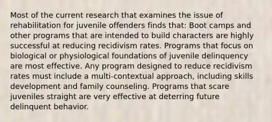 Most of the current research that examines the issue of rehabilitation for juvenile offenders finds that: Boot camps and other programs that are intended to build characters are highly successful at reducing recidivism rates. Programs that focus on biological or physiological foundations of juvenile delinquency are most effective. Any program designed to reduce recidivism rates must include a multi-contextual approach, including skills development and family counseling. Programs that scare juveniles straight are very effective at deterring future delinquent behavior.