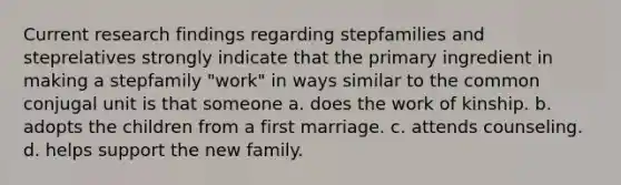 Current research findings regarding stepfamilies and steprelatives strongly indicate that the primary ingredient in making a stepfamily "work" in ways similar to the common conjugal unit is that someone a. does the work of kinship. b. adopts the children from a first marriage. c. attends counseling. d. helps support the new family.