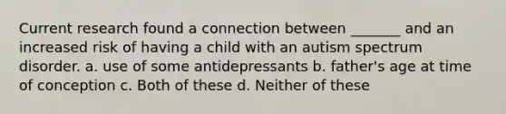 Current research found a connection between _______ and an increased risk of having a child with an autism spectrum disorder. a. use of some antidepressants b. father's age at time of conception c. Both of these d. Neither of these