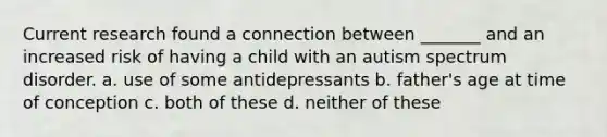 Current research found a connection between _______ and an increased risk of having a child with an autism spectrum disorder. a. use of some antidepressants b. father's age at time of conception c. both of these d. neither of these