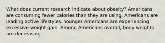 What does current research indicate about obesity? Americans are consuming fewer calories than they are using. Americans are leading active lifestyles. Younger Americans are experiencing excessive weight gain. Among Americans overall, body weights are decreasing.