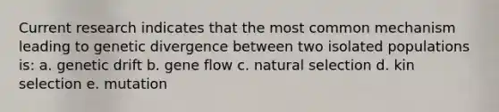 Current research indicates that the most common mechanism leading to genetic divergence between two isolated populations is: a. genetic drift b. gene flow c. natural selection d. kin selection e. mutation