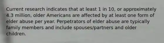 Current research indicates that at least 1 in 10, or approximately 4.3 million, older Americans are affected by at least one form of elder abuse per year. Perpetrators of elder abuse are typically family members and include spouses/partners and older children.