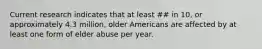 Current research indicates that at least ## in 10, or approximately 4.3 million, older Americans are affected by at least one form of elder abuse per year.