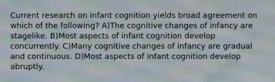 Current research on infant cognition yields broad agreement on which of the following? A)The cognitive changes of infancy are stagelike. B)Most aspects of infant cognition develop concurrently. C)Many cognitive changes of infancy are gradual and continuous. D)Most aspects of infant cognition develop abruptly.