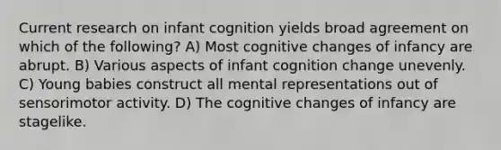 Current research on infant cognition yields broad agreement on which of the following? A) Most cognitive changes of infancy are abrupt. B) Various aspects of infant cognition change unevenly. C) Young babies construct all mental representations out of sensorimotor activity. D) The cognitive changes of infancy are stagelike.