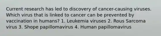 Current research has led to discovery of cancer-causing viruses. Which virus that is linked to cancer can be prevented by vaccination in humans? 1. Leukemia viruses 2. Rous Sarcoma virus 3. Shope papillomavirus 4. Human papillomavirus