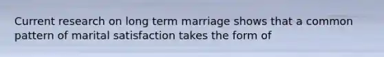 Current research on long term marriage shows that a common pattern of marital satisfaction takes the form of