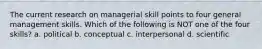 The current research on managerial skill points to four general management skills. Which of the following is NOT one of the four skills? a. political b. conceptual c. interpersonal d. scientific