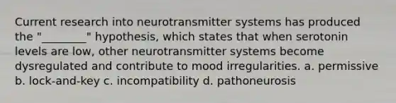 Current research into neurotransmitter systems has produced the "________" hypothesis, which states that when serotonin levels are low, other neurotransmitter systems become dysregulated and contribute to mood irregularities. a. permissive b. lock-and-key c. incompatibility d. pathoneurosis