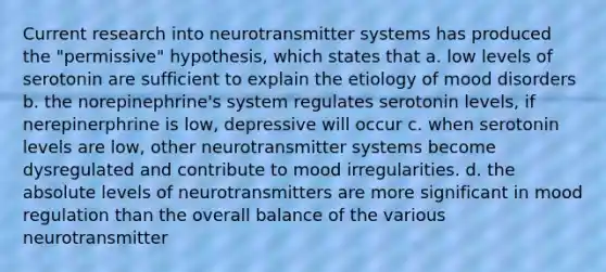 Current research into neurotransmitter systems has produced the "permissive" hypothesis, which states that a. low levels of serotonin are sufficient to explain the etiology of mood disorders b. the norepinephrine's system regulates serotonin levels, if nerepinerphrine is low, depressive will occur c. when serotonin levels are low, other neurotransmitter systems become dysregulated and contribute to mood irregularities. d. the absolute levels of neurotransmitters are more significant in mood regulation than the overall balance of the various neurotransmitter