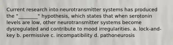 Current research into neurotransmitter systems has produced the "________" hypothesis, which states that when serotonin levels are low, other neurotransmitter systems become dysregulated and contribute to mood irregularities. a. lock-and-key b. permissive c. incompatibility d. pathoneurosis