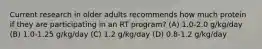 Current research in older adults recommends how much protein if they are participating in an RT program? (A) 1.0-2.0 g/kg/day (B) 1.0-1.25 g/kg/day (C) 1.2 g/kg/day (D) 0.8-1.2 g/kg/day