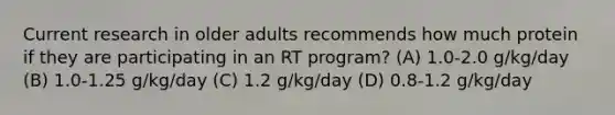 Current research in older adults recommends how much protein if they are participating in an RT program? (A) 1.0-2.0 g/kg/day (B) 1.0-1.25 g/kg/day (C) 1.2 g/kg/day (D) 0.8-1.2 g/kg/day