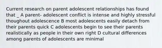 Current research on parent adolescent relationships has found that _ A parent- adolescent conflict is intense and highly stressful thoughout adolescence B most adolescents easily detach from their parents quick C adolescents begin to see their parents realistically as people in their own right D cultural differences among parents of adolescents are minimal