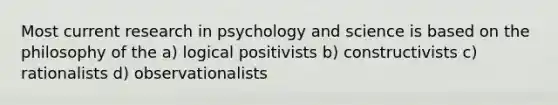 Most current research in psychology and science is based on the philosophy of the a) logical positivists b) constructivists c) rationalists d) observationalists