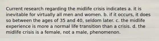 Current research regarding the midlife crisis indicates a. it is inevitable for virtually all men and women. b. if it occurs, it does so between the ages of 35 and 40, seldom later. c. the midlife experience is more a normal life transition than a crisis. d. the midlife crisis is a female, not a male, phenomenon.