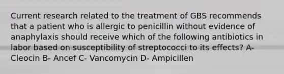 Current research related to the treatment of GBS recommends that a patient who is allergic to penicillin without evidence of anaphylaxis should receive which of the following antibiotics in labor based on susceptibility of streptococci to its effects? A- Cleocin B- Ancef C- Vancomycin D- Ampicillen