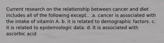 Current research on the relationship between cancer and diet includes all of the following except.. .a. cancer is associated with the intake of vitamin A. b. it is related to demographic factors. c. it is related to epidemiologic data. d. it is associated with ascorbic acid
