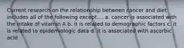Current research on the relationship between cancer and diet includes all of the following except.... a. cancer is associated with the intake of vitamin A b. it is related to demographic factors c. it is related to epidemiologic data d. it is associated with ascorbic acid