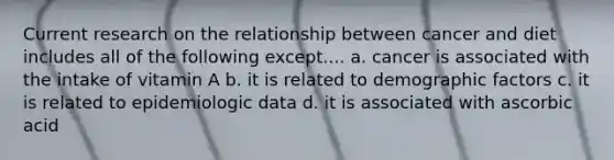 Current research on the relationship between cancer and diet includes all of the following except.... a. cancer is associated with the intake of vitamin A b. it is related to demographic factors c. it is related to epidemiologic data d. it is associated with ascorbic acid