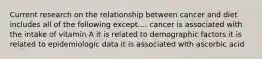 Current research on the relationship between cancer and diet includes all of the following except.... cancer is associated with the intake of vitamin A it is related to demographic factors it is related to epidemiologic data it is associated with ascorbic acid