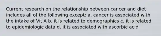 Current research on the relationship between cancer and diet includes all of the following except: a. cancer is associated with the intake of Vit A b. it is related to demographics c. it is related to epidemiologic data d. it is associated with ascorbic acid