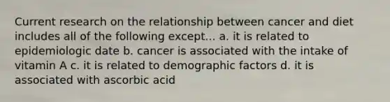 Current research on the relationship between cancer and diet includes all of the following except... a. it is related to epidemiologic date b. cancer is associated with the intake of vitamin A c. it is related to demographic factors d. it is associated with ascorbic acid