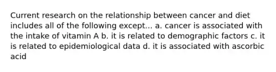 Current research on the relationship between cancer and diet includes all of the following except... a. cancer is associated with the intake of vitamin A b. it is related to demographic factors c. it is related to epidemiological data d. it is associated with ascorbic acid
