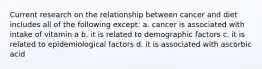 Current research on the relationship between cancer and diet includes all of the following except: a. cancer is associated with intake of vitamin a b. it is related to demographic factors c. it is related to epidemiological factors d. it is associated with ascorbic acid
