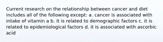 Current research on the relationship between cancer and diet includes all of the following except: a. cancer is associated with intake of vitamin a b. it is related to demographic factors c. it is related to epidemiological factors d. it is associated with ascorbic acid