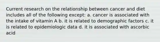 Current research on the relationship between cancer and diet includes all of the following except: a. cancer is associated with the intake of vitamin A b. it is related to demographic factors c. it is related to epidemiologic data d. it is associated with ascorbic acid