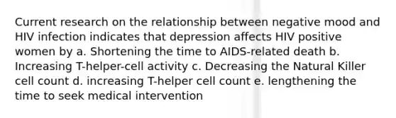 Current research on the relationship between negative mood and HIV infection indicates that depression affects HIV positive women by a. Shortening the time to AIDS-related death b. Increasing T-helper-cell activity c. Decreasing the Natural Killer cell count d. increasing T-helper cell count e. lengthening the time to seek medical intervention