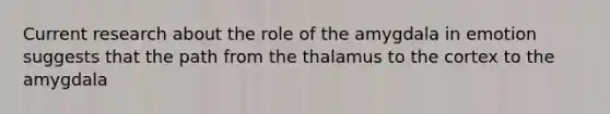 Current research about the role of the amygdala in emotion suggests that the path from the thalamus to the cortex to the amygdala