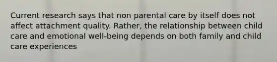 Current research says that non parental care by itself does not affect attachment quality. Rather, the relationship between child care and emotional well-being depends on both family and child care experiences