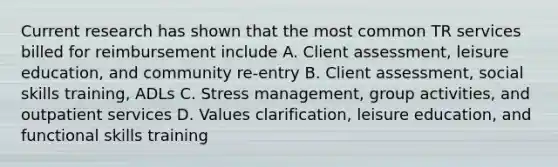 Current research has shown that the most common TR services billed for reimbursement include A. Client assessment, leisure education, and community re-entry B. Client assessment, social skills training, ADLs C. Stress management, group activities, and outpatient services D. Values clarification, leisure education, and functional skills training