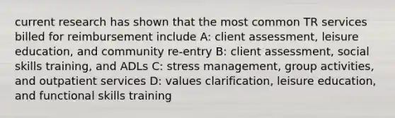 current research has shown that the most common TR services billed for reimbursement include A: client assessment, leisure education, and community re-entry B: client assessment, social skills training, and ADLs C: stress management, group activities, and outpatient services D: values clarification, leisure education, and functional skills training