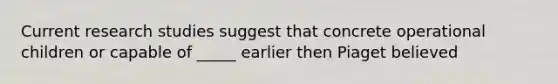 Current research studies suggest that concrete operational children or capable of _____ earlier then Piaget believed