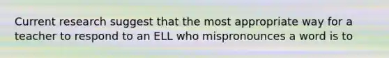 Current research suggest that the most appropriate way for a teacher to respond to an ELL who mispronounces a word is to