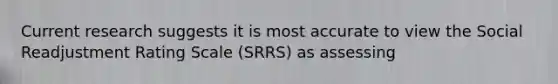 Current research suggests it is most accurate to view the Social Readjustment Rating Scale (SRRS) as assessing