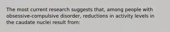 The most current research suggests that, among people with obsessive-compulsive disorder, reductions in activity levels in the caudate nuclei result from: