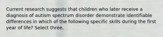 Current research suggests that children who later receive a diagnosis of autism spectrum disorder demonstrate identifiable differences in which of the following specific skills during the first year of life? Select three.