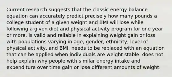 Current research suggests that the classic energy balance equation can accurately predict precisely how many pounds a college student of a given weight and BMI will lose while following a given diet and physical activity program for one year or more. is valid and reliable in explaining weight gain or loss with populations varying in age, gender, ethnicity, level of physical activity, and BMI. needs to be replaced with an equation that can be applied when individuals are weight stable. does not help explain why people with similar energy intake and expenditure over time gain or lose different amounts of weight.