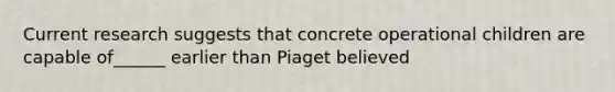 Current research suggests that concrete operational children are capable of______ earlier than Piaget believed