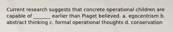 Current research suggests that concrete operational children are capable of _______ earlier than Piaget believed. a. egocentrism b. abstract thinking c. formal operational thoughts d. conservation