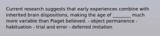 Current research suggests that early experiences combine with inherited brain dispositions, making the age of ________ much more variable than Piaget believed. - object permanence - habituation - trial and error - deferred imitation