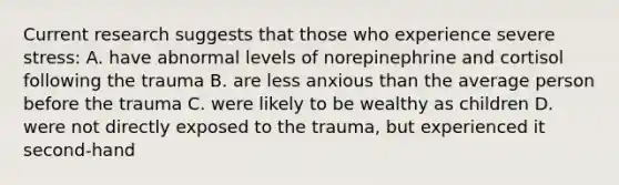 Current research suggests that those who experience severe stress: A. have abnormal levels of norepinephrine and cortisol following the trauma B. are less anxious than the average person before the trauma C. were likely to be wealthy as children D. were not directly exposed to the trauma, but experienced it second-hand