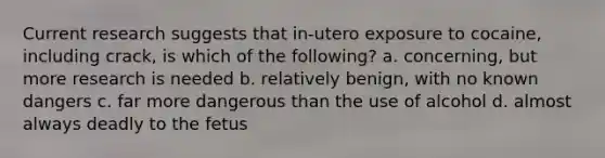 Current research suggests that in-utero exposure to cocaine, including crack, is which of the following? a. concerning, but more research is needed b. relatively benign, with no known dangers c. far more dangerous than the use of alcohol d. almost always deadly to the fetus