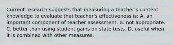 Current research suggests that measuring a​ teacher's content knowledge to evaluate that​ teacher's effectiveness​ is: A. an important component of teacher assessment. B. not appropriate. C. better than using student gains on state tests. D. useful when it is combined with other measures.