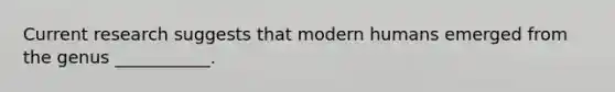 Current research suggests that modern humans emerged from the genus ___________.